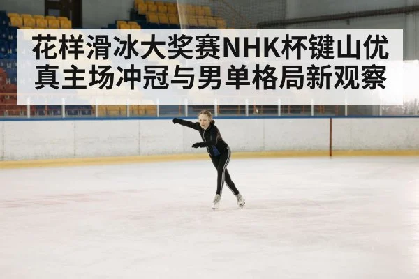 花样滑冰大奖赛NHK杯键山优真主场冲冠与男单格局新观察