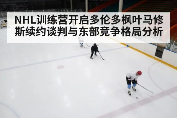 NHL训练营开启多伦多枫叶马修斯续约谈判与东部竞争格局分析
