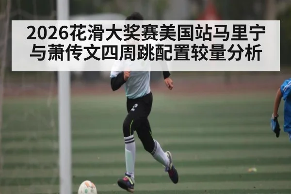 2026花滑大奖赛美国站马里宁与萧传文四周跳配置较量分析