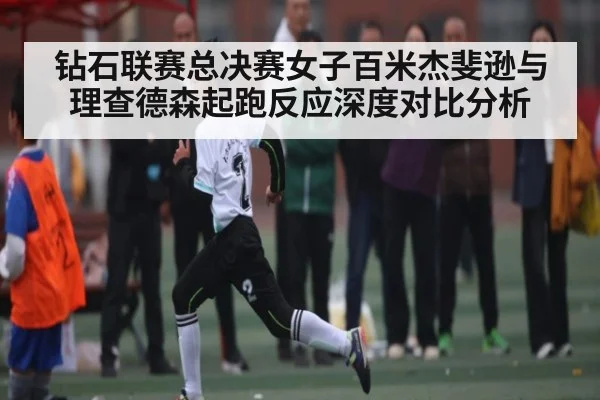 钻石联赛总决赛女子百米杰斐逊与理查德森起跑反应深度对比分析